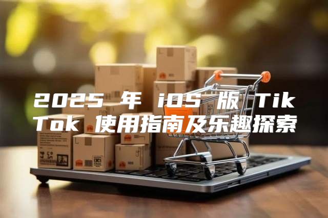 2025 年 iOS 版 TikTok 使用指南及乐趣探索