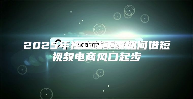2025年独立站卖家如何借短视频电商风口起步