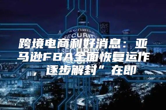 跨境电商利好消息：亚马逊FBA全面恢复运作，逐步解封”在即
