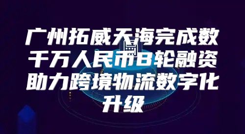 广州拓威天海完成数千万人民币B轮融资助力跨境物流数字化升级
