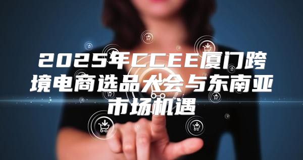 2025年CCEE厦门跨境电商选品大会与东南亚市场机遇