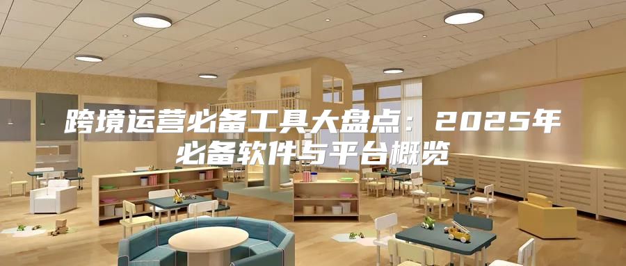 跨境运营必备工具大盘点：2025年必备软件与平台概览
