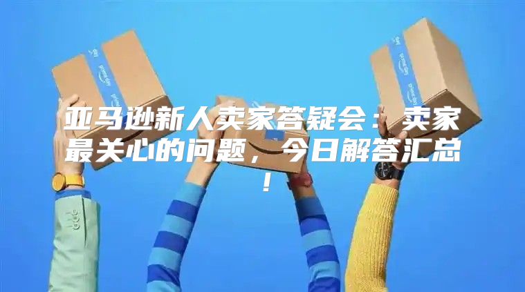 亚马逊新人卖家答疑会：卖家最关心的问题，今日解答汇总！