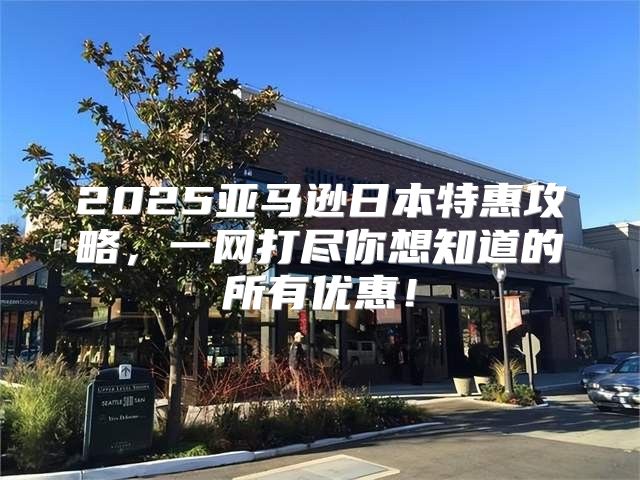 2025亚马逊日本特惠攻略，一网打尽你想知道的所有优惠！