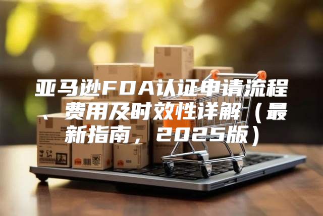 亚马逊FDA认证申请流程、费用及时效性详解最新指南，2025版