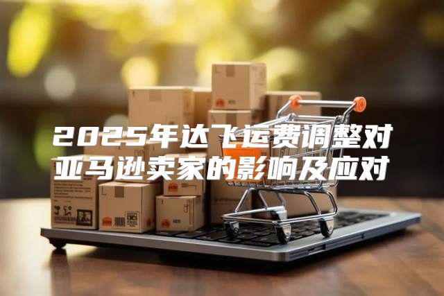2025年达飞运费调整对亚马逊卖家的影响及应对