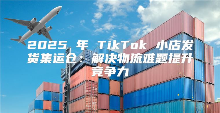 2025 年 TikTok 小店发货集运仓：解决物流难题提升竞争力