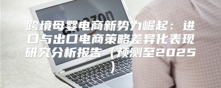 跨境母婴电商新势力崛起：进口与出口电商策略差异化表现研究分析报告预测至2025