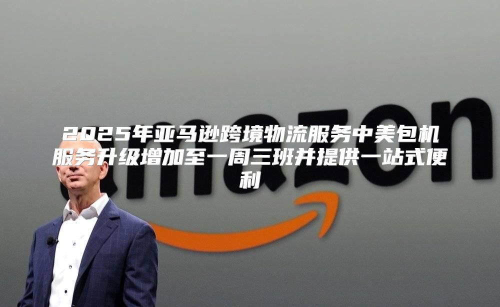 2025年亚马逊跨境物流服务中美包机服务升级增加至一周三班并提供一站式便利
