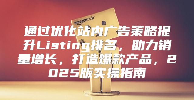 通过优化站内广告策略提升Listing排名，助力销量增长，打造爆款产品，2025版实操指南