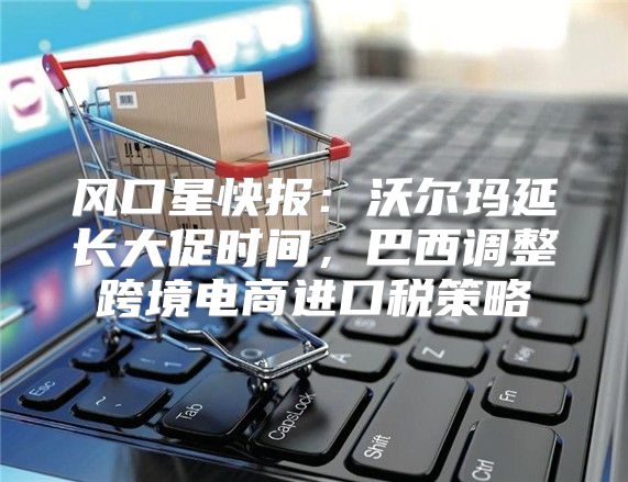 风口星快报：沃尔玛延长大促时间，巴西调整跨境电商进口税策略