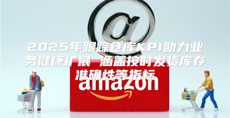 2025年跟踪仓库KPI助力业务健康扩展 涵盖按时发货库存准确性等指标
