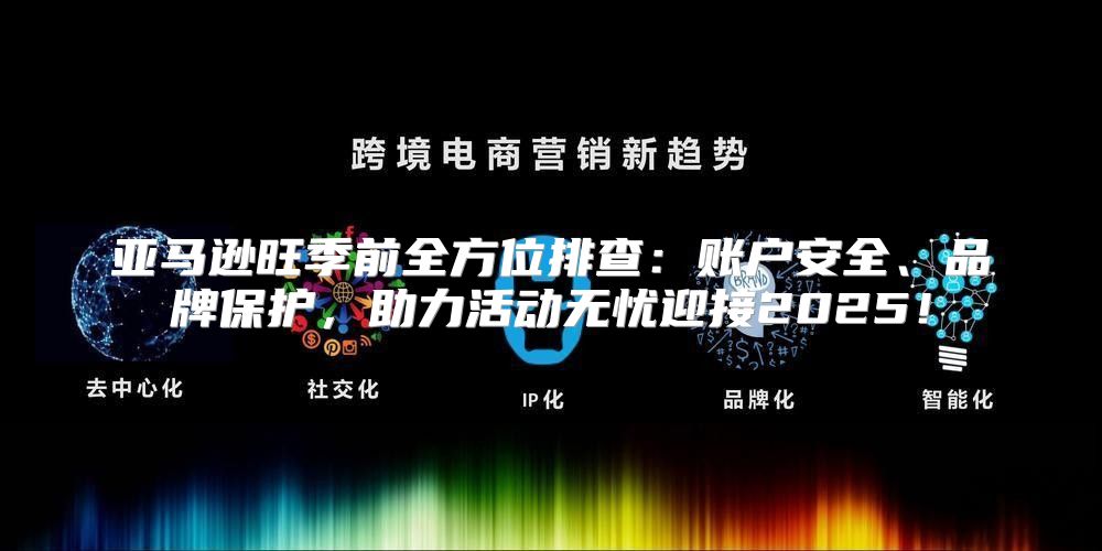 亚马逊旺季前全方位排查：账户安全、品牌保护，助力活动无忧迎接2025！