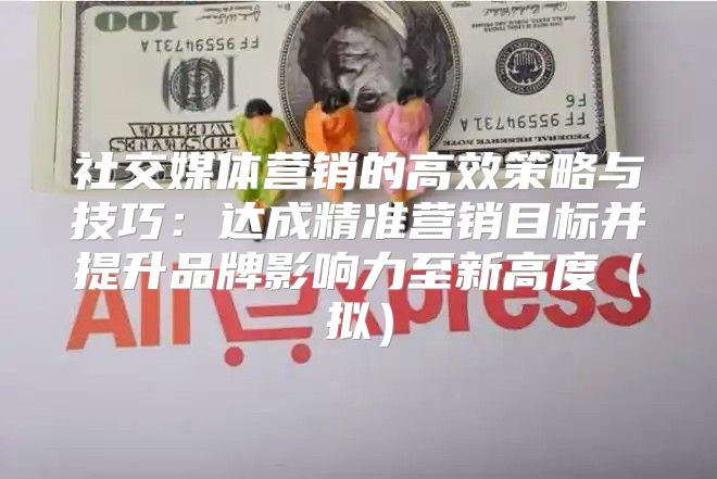 社交媒体营销的高效策略与技巧：达成精准营销目标并提升品牌影响力至新高度拟