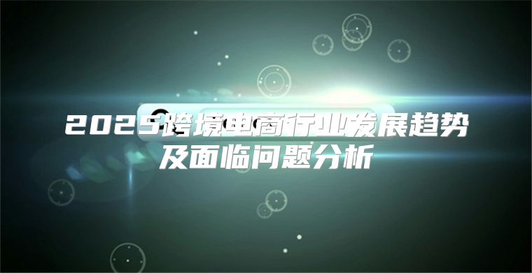 2025跨境电商行业发展趋势及面临问题分析