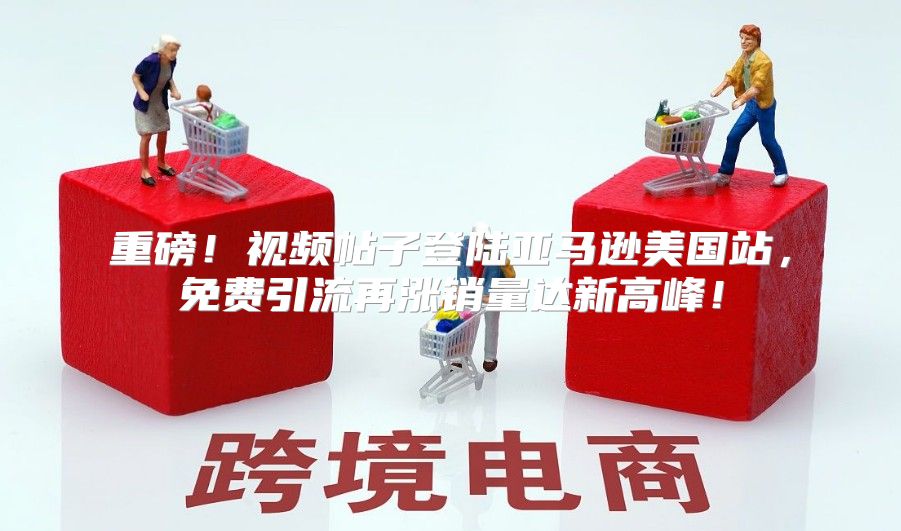 重磅！视频帖子登陆亚马逊美国站，免费引流再涨销量达新高峰！