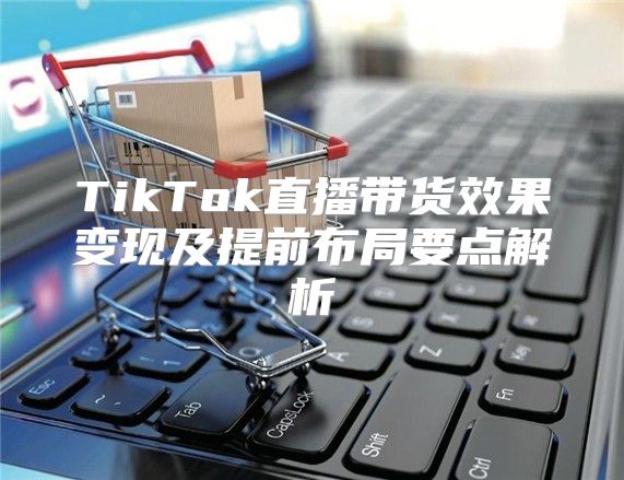 TikTok直播带货效果变现及提前布局要点解析