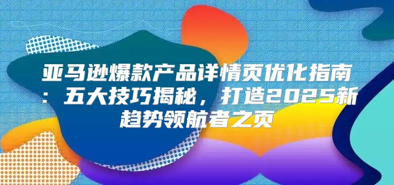亚马逊爆款产品详情页优化指南：五大技巧揭秘，打造2025新趋势领航者之页