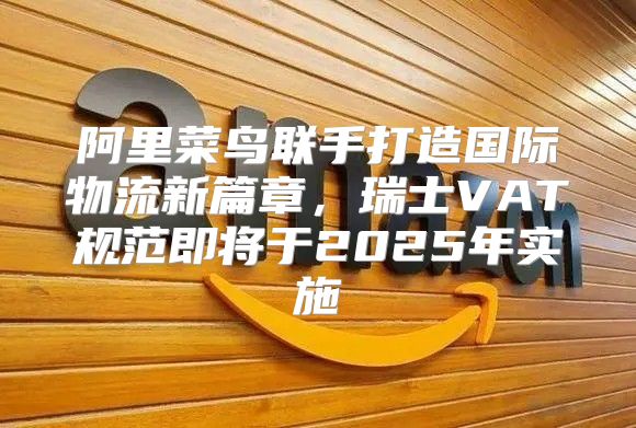 阿里菜鸟联手打造国际物流新篇章，瑞士VAT规范即将于2025年实施