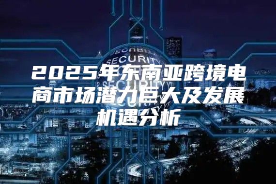 2025年东南亚跨境电商市场潜力巨大及发展机遇分析
