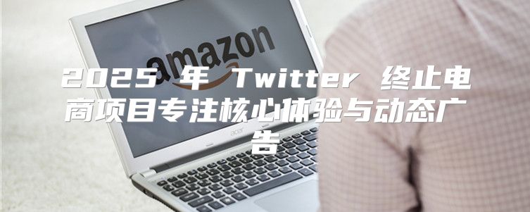 2025 年 Twitter 终止电商项目专注核心体验与动态广告