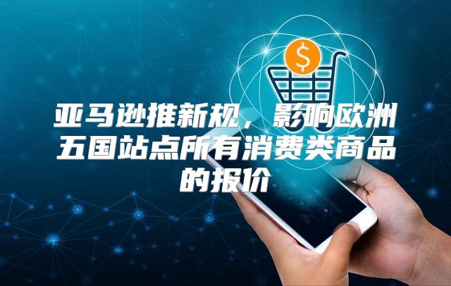 亚马逊推新规，影响欧洲五国站点所有消费类商品的报价