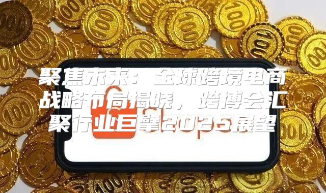 聚焦未来：全球跨境电商战略布局揭晓，跨博会汇聚行业巨擘2025展望