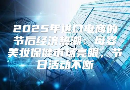 2025年进口电商的节后经济热潮：母婴美妆保健市场亮眼，节日活动不断