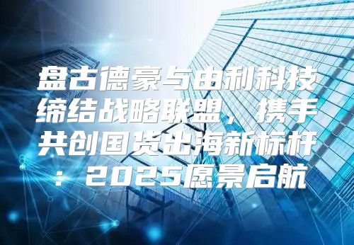 盘古德豪与由利科技缔结战略联盟，携手共创国货出海新标杆：2025愿景启航