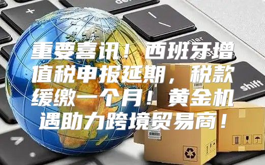 重要喜讯！西班牙增值税申报延期，税款缓缴一个月！黄金机遇助力跨境贸易商！