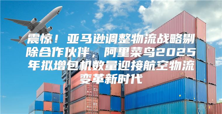 震惊！亚马逊调整物流战略剔除合作伙伴，阿里菜鸟2025年拟增包机数量迎接航空物流变革新时代