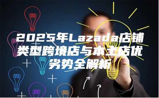 2025年Lazada店铺类型跨境店与本土店优劣势全解析
