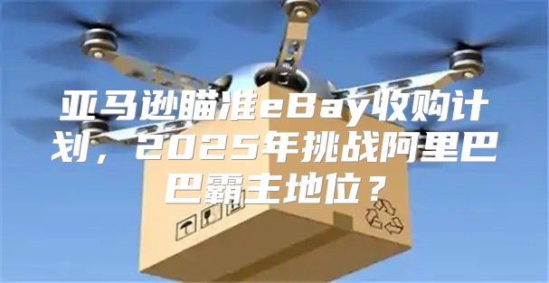 亚马逊瞄准eBay收购计划，2025年挑战阿里巴巴霸主地位？
