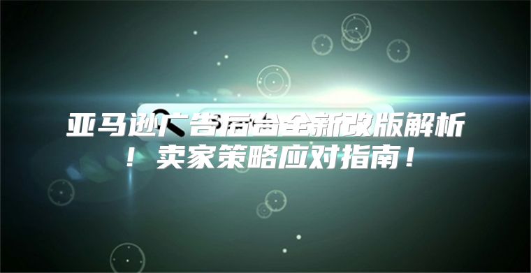 亚马逊广告后台全新改版解析！卖家策略应对指南！