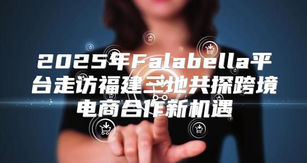 2025年Falabella平台走访福建三地共探跨境电商合作新机遇