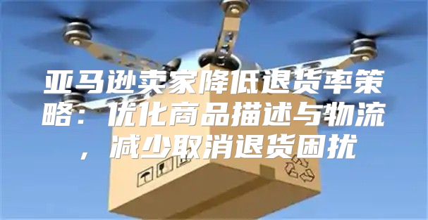 亚马逊卖家降低退货率策略：优化商品描述与物流，减少取消退货困扰