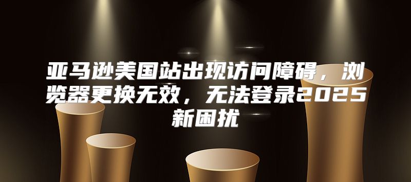 亚马逊美国站出现访问障碍，浏览器更换无效，无法登录2025新困扰