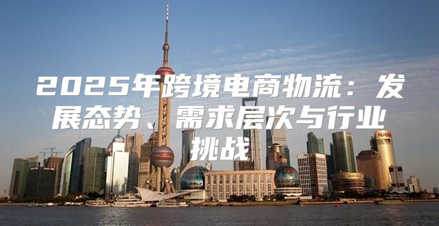 2025年跨境电商物流：发展态势、需求层次与行业挑战