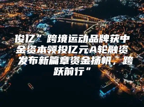 俊亿”跨境运动品牌获中金资本领投亿元A轮融资 发布新篇章资金扬帆，跨跃前行”