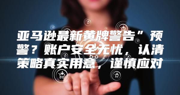 亚马逊最新黄牌警告”预警？账户安全无忧，认清策略真实用意，谨慎应对