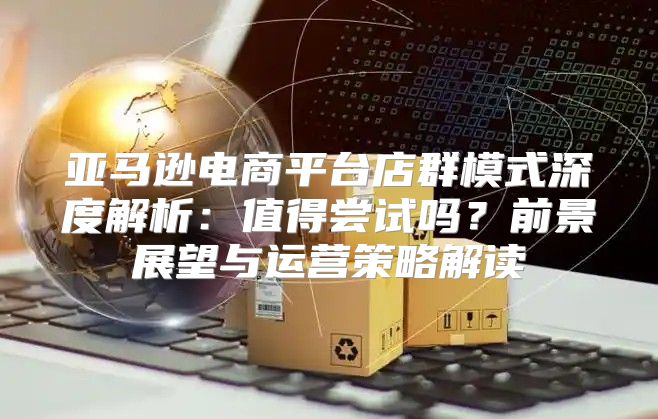 亚马逊电商平台店群模式深度解析：值得尝试吗？前景展望与运营策略解读