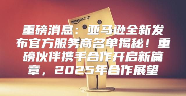 重磅消息：亚马逊全新发布官方服务商名单揭秘！重磅伙伴携手合作开启新篇章，2025年合作展望