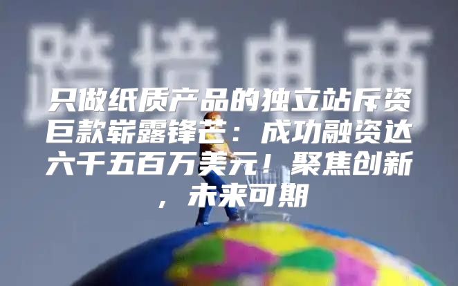 只做纸质产品的独立站斥资巨款崭露锋芒：成功融资达六千五百万美元！聚焦创新，未来可期