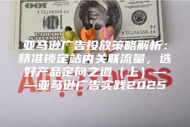 亚马逊广告投放策略解析：精准锁定站内关联流量，选好产品定向之道上——亚马逊广告实践2025
