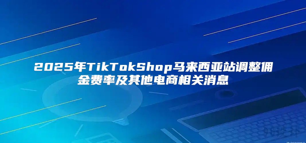 2025年TikTokShop马来西亚站调整佣金费率及其他电商相关消息