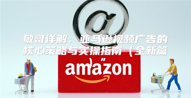 敏哥详解：亚马逊视频广告的核心策略与实操指南全新篇”