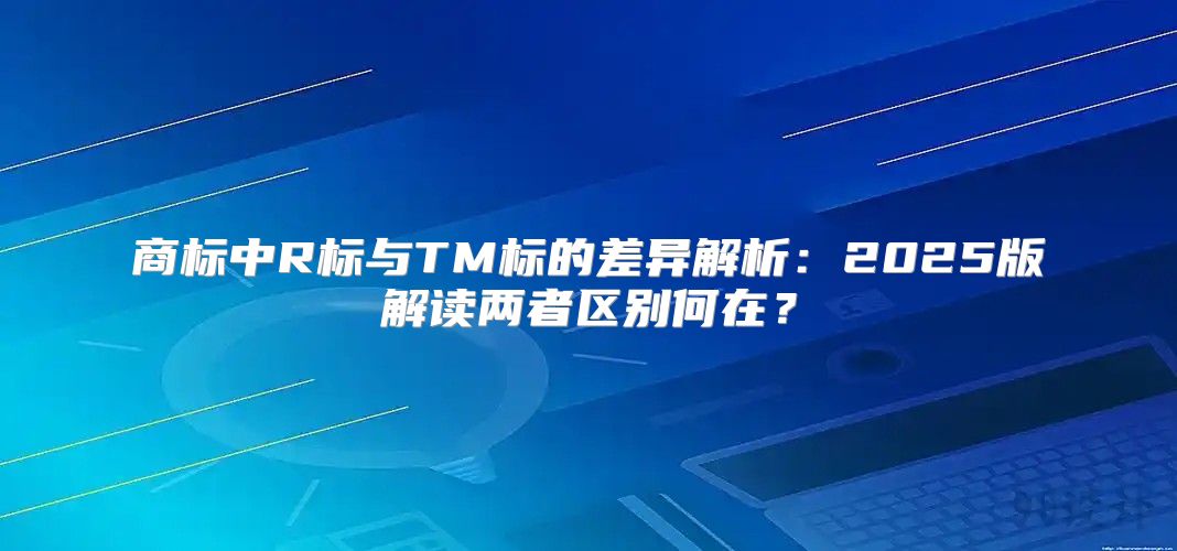 商标中R标与TM标的差异解析：2025版解读两者区别何在？