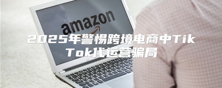 2025年警惕跨境电商中TikTok代运营骗局