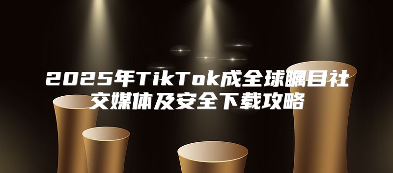 2025年TikTok成全球瞩目社交媒体及安全下载攻略