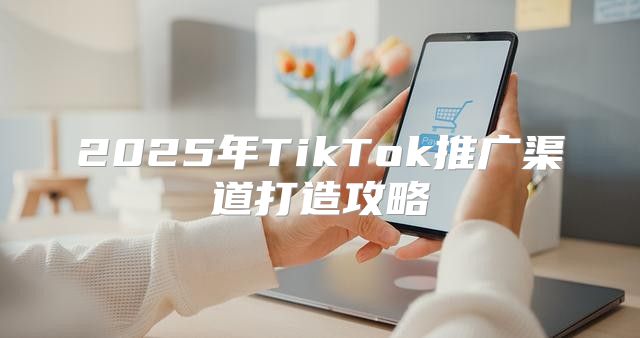 2025年TikTok推广渠道打造攻略